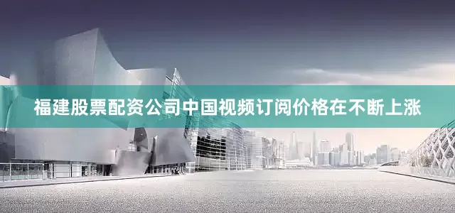 福建股票配资公司中国视频订阅价格在不断上涨